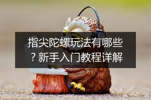 指尖陀螺玩法有哪些？新手入门教程详解