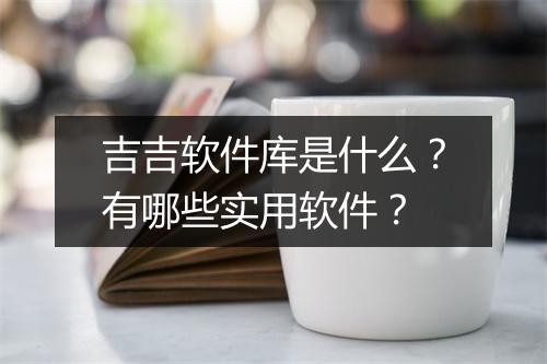 吉吉软件库是什么？有哪些实用软件？