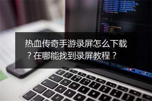 热血传奇手游录屏怎么下载？在哪能找到录屏教程？