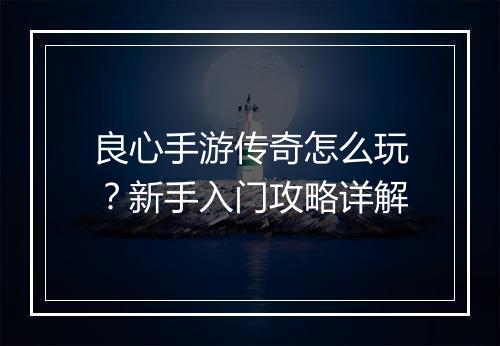 良心手游传奇怎么玩？新手入门攻略详解