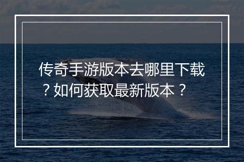传奇手游版本去哪里下载？如何获取最新版本？