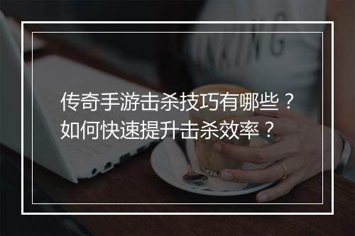 传奇手游击杀技巧有哪些？如何快速提升击杀效率？