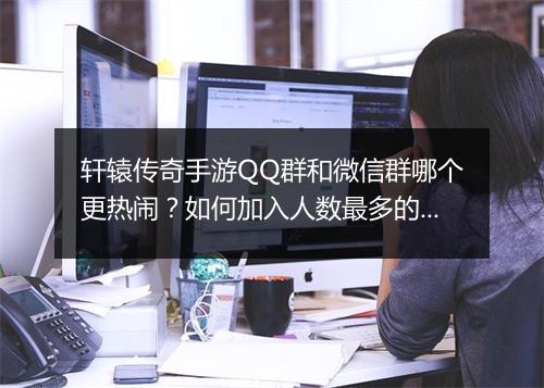 轩辕传奇手游QQ群和微信群哪个更热闹？如何加入人数最多的群？