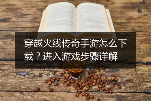 穿越火线传奇手游怎么下载？进入游戏步骤详解