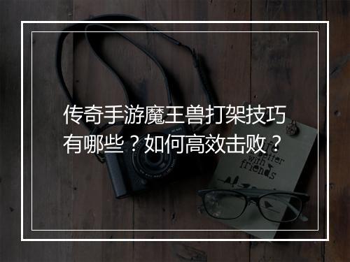 传奇手游魔王兽打架技巧有哪些？如何高效击败？