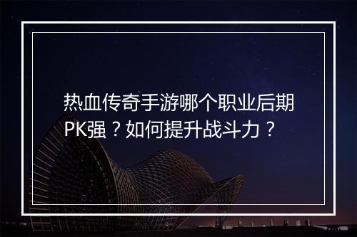 热血传奇手游哪个职业后期PK强？如何提升战斗力？
