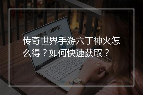 传奇世界手游六丁神火怎么得？如何快速获取？