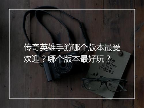传奇英雄手游哪个版本最受欢迎？哪个版本最好玩？