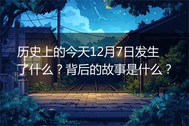 历史上的今天12月7日发生了什么？背后的故事是什么？