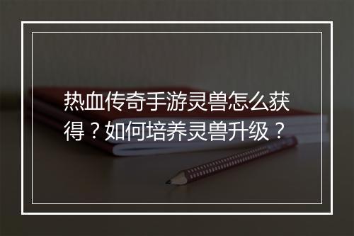 热血传奇手游灵兽怎么获得？如何培养灵兽升级？