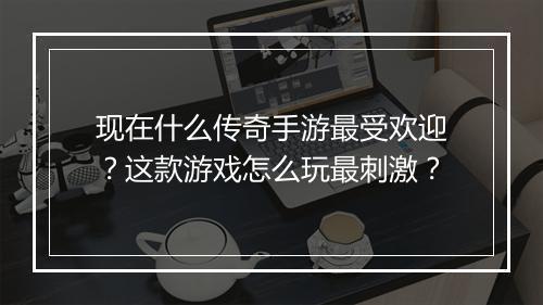 现在什么传奇手游最受欢迎？这款游戏怎么玩最刺激？