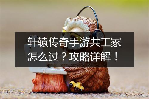 轩辕传奇手游共工冢怎么过？攻略详解！