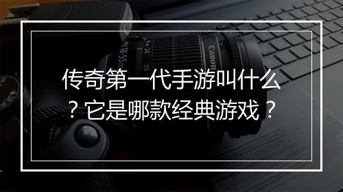 传奇第一代手游叫什么？它是哪款经典游戏？