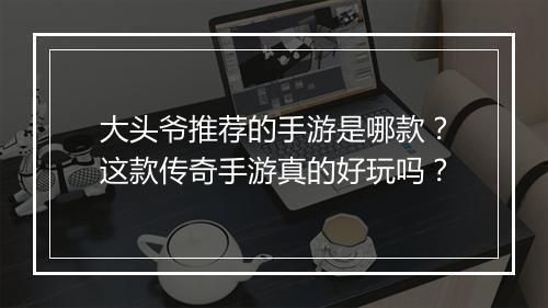 大头爷推荐的手游是哪款？这款传奇手游真的好玩吗？