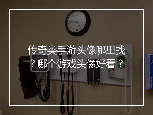 传奇类手游头像哪里找？哪个游戏头像好看？
