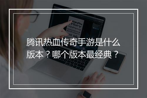 腾讯热血传奇手游是什么版本？哪个版本最经典？
