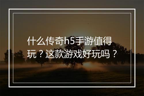 什么传奇h5手游值得玩？这款游戏好玩吗？