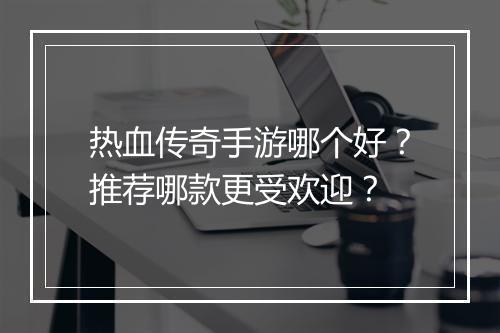 热血传奇手游哪个好？推荐哪款更受欢迎？