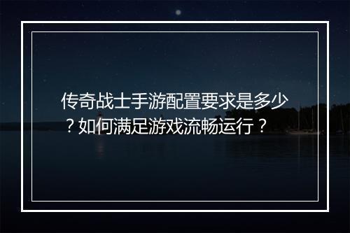 传奇战士手游配置要求是多少？如何满足游戏流畅运行？