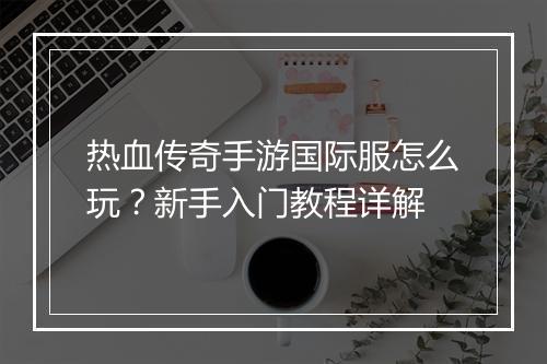 热血传奇手游国际服怎么玩？新手入门教程详解