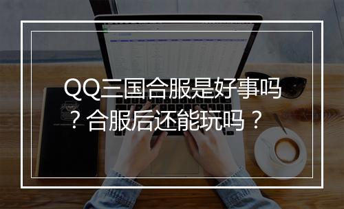 QQ三国合服是好事吗？合服后还能玩吗？