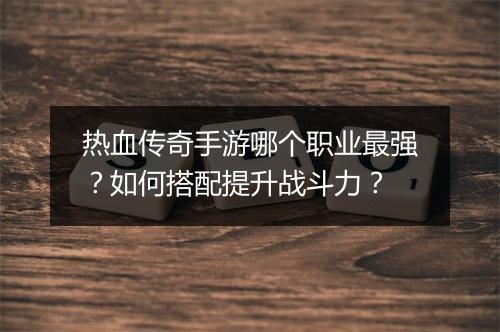 热血传奇手游哪个职业最强？如何搭配提升战斗力？