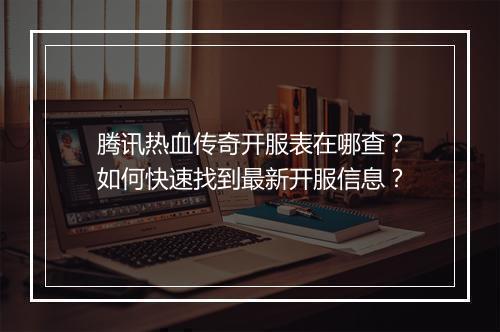 腾讯热血传奇开服表在哪查？如何快速找到最新开服信息？