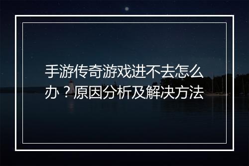 手游传奇游戏进不去怎么办？原因分析及解决方法