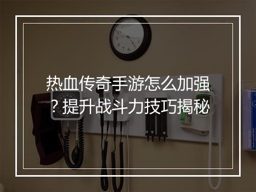 热血传奇手游怎么加强？提升战斗力技巧揭秘