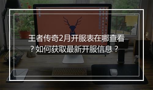 王者传奇2月开服表在哪查看？如何获取最新开服信息？