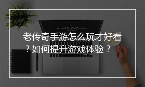 老传奇手游怎么玩才好看？如何提升游戏体验？