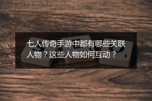 七人传奇手游中都有哪些关联人物？这些人物如何互动？