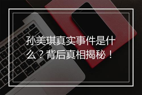 孙美琪真实事件是什么？背后真相揭秘！