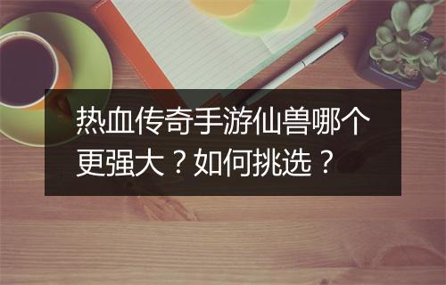 热血传奇手游仙兽哪个更强大？如何挑选？