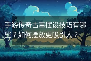 手游传奇古董摆设技巧有哪些？如何摆放更吸引人？