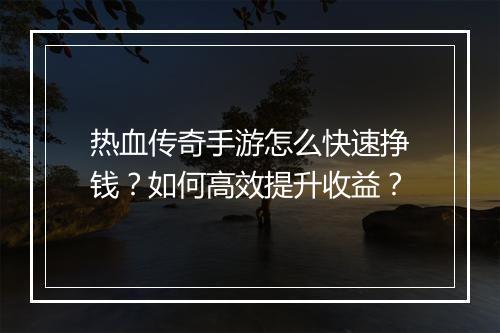 热血传奇手游怎么快速挣钱？如何高效提升收益？
