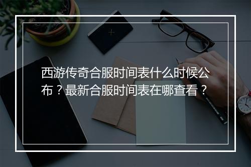 西游传奇合服时间表什么时候公布？最新合服时间表在哪查看？