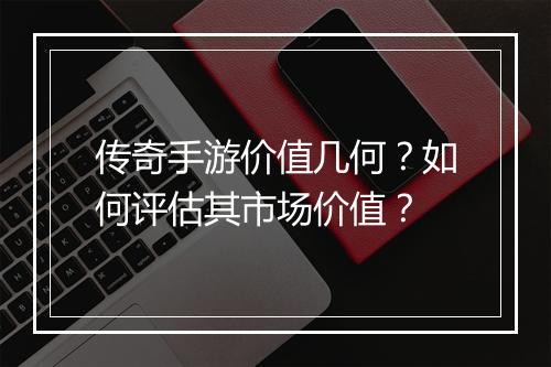 传奇手游价值几何？如何评估其市场价值？