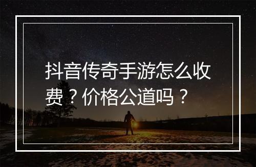 抖音传奇手游怎么收费？价格公道吗？
