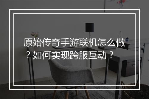原始传奇手游联机怎么做？如何实现跨服互动？