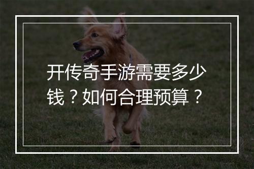 开传奇手游需要多少钱？如何合理预算？