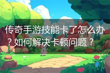 传奇手游技能卡了怎么办？如何解决卡顿问题？