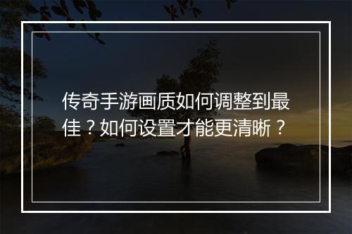 传奇手游画质如何调整到最佳？如何设置才能更清晰？