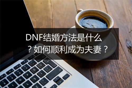 DNF结婚方法是什么？如何顺利成为夫妻？