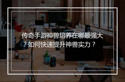 传奇手游神兽培养在哪最强大？如何快速提升神兽实力？