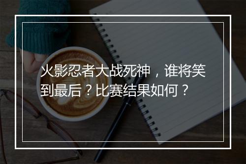 火影忍者大战死神，谁将笑到最后？比赛结果如何？