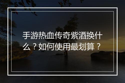 手游热血传奇紫酒换什么？如何使用最划算？