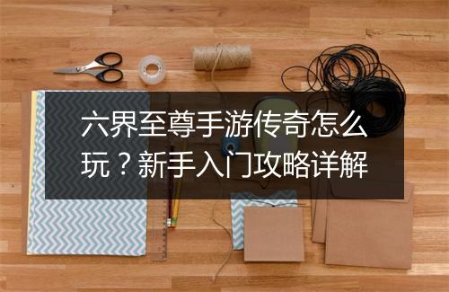 六界至尊手游传奇怎么玩？新手入门攻略详解