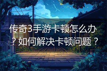 传奇3手游卡顿怎么办？如何解决卡顿问题？