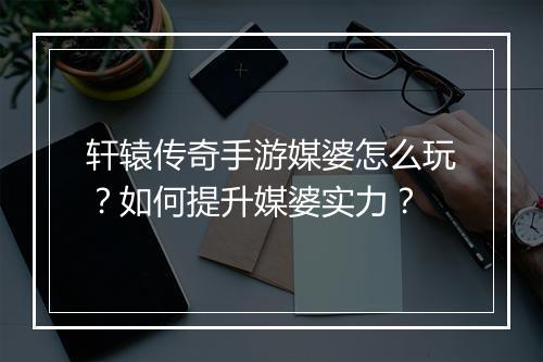 轩辕传奇手游媒婆怎么玩？如何提升媒婆实力？